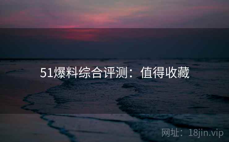 51爆料综合评测：值得收藏