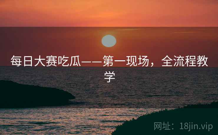 每日大赛吃瓜——第一现场，全流程教学