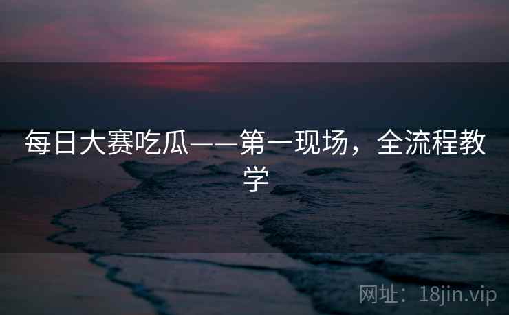 每日大赛吃瓜——第一现场，全流程教学