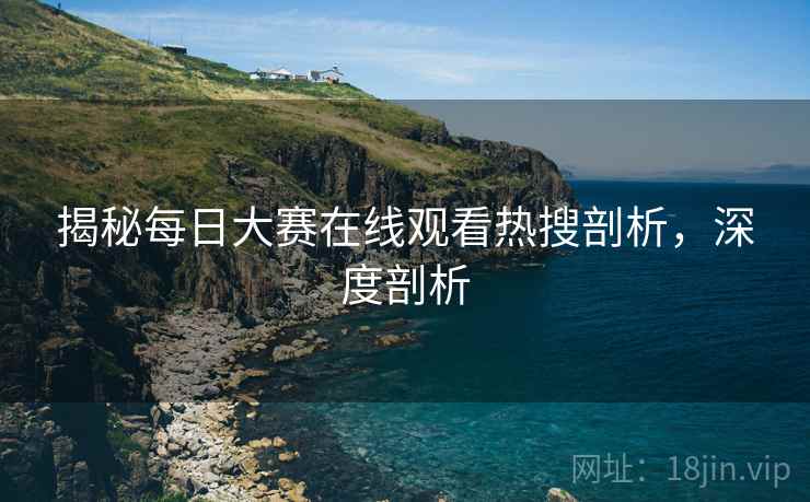 揭秘每日大赛在线观看热搜剖析，深度剖析