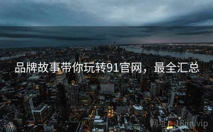 品牌故事带你玩转91官网，最全汇总