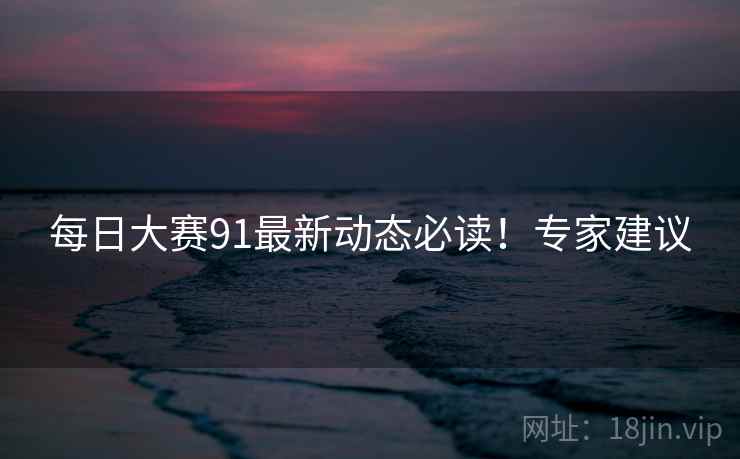 每日大赛91最新动态必读！专家建议