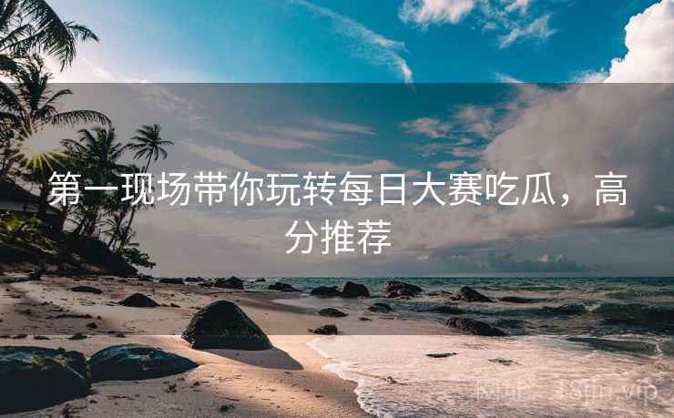 第一现场带你玩转每日大赛吃瓜，高分推荐
