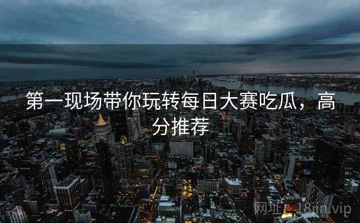 第一现场带你玩转每日大赛吃瓜，高分推荐