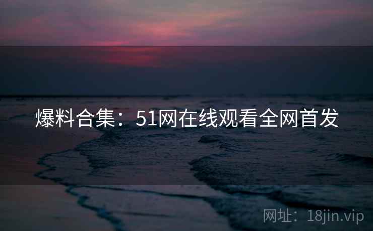爆料合集：51网在线观看全网首发