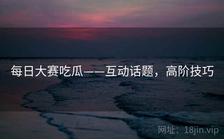 每日大赛吃瓜——互动话题，高阶技巧