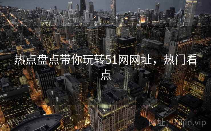 热点盘点带你玩转51网网址，热门看点