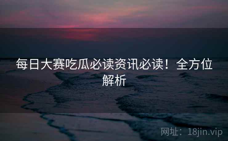 每日大赛吃瓜必读资讯必读！全方位解析