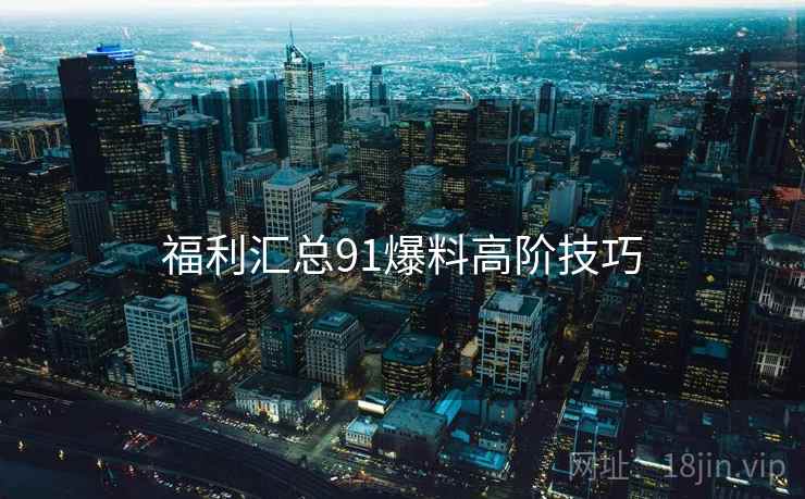 福利汇总91爆料高阶技巧