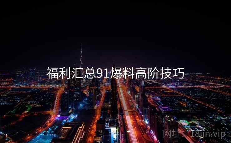 福利汇总91爆料高阶技巧