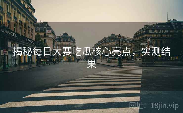 揭秘每日大赛吃瓜核心亮点，实测结果
