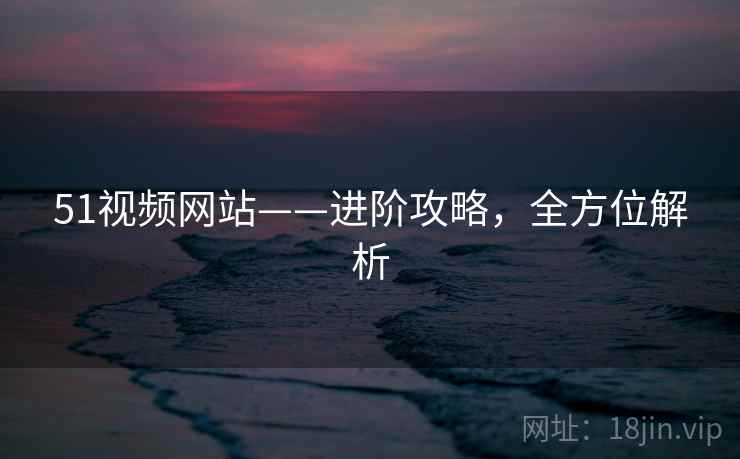51视频网站——进阶攻略，全方位解析
