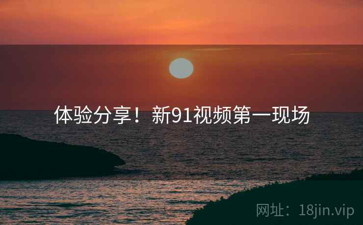 体验分享！新91视频第一现场