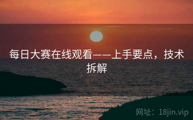 每日大赛在线观看——上手要点，技术拆解