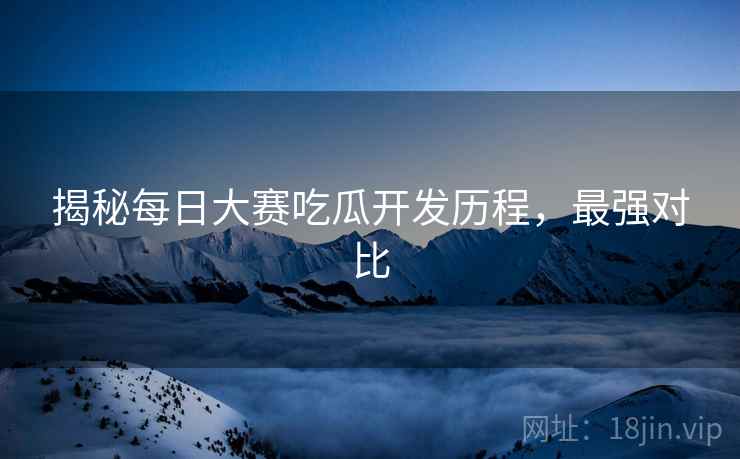 揭秘每日大赛吃瓜开发历程，最强对比